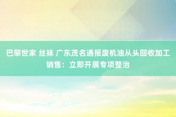 巴黎世家 丝袜 广东茂名通报废机油从头回收加工销售：立即开展专项整治