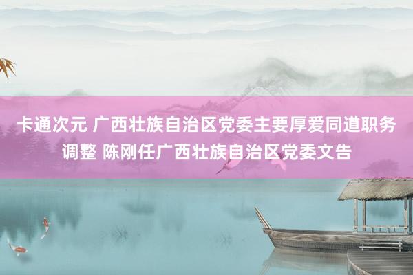 卡通次元 广西壮族自治区党委主要厚爱同道职务调整 陈刚任广西壮族自治区党委文告