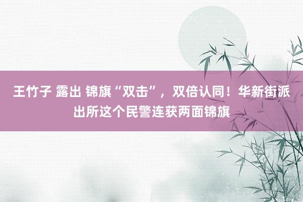 王竹子 露出 锦旗“双击”，双倍认同！华新街派出所这个民警连获两面锦旗