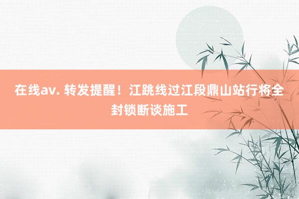 在线av. 转发提醒！江跳线过江段鼎山站行将全封锁断谈施工