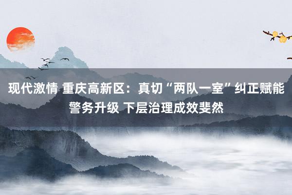 现代激情 重庆高新区：真切“两队一室”纠正赋能警务升级 下层治理成效斐然