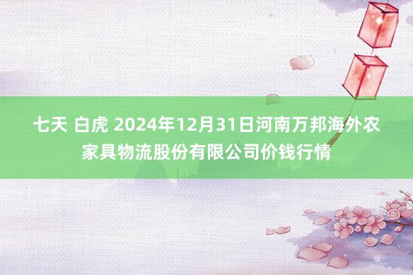 七天 白虎 2024年12月31日河南万邦海外农家具物流股份有限公司价钱行情