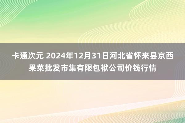 卡通次元 2024年12月31日河北省怀来县京西果菜批发市集有限包袱公司价钱行情