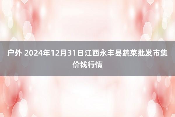 户外 2024年12月31日江西永丰县蔬菜批发市集价钱行情