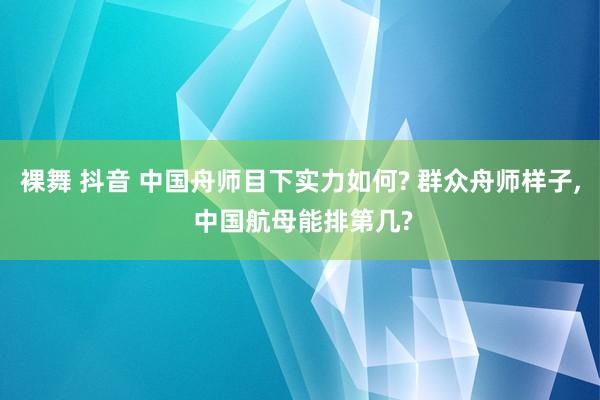 裸舞 抖音 中国舟师目下实力如何? 群众舟师样子， 中国航母能排第几?