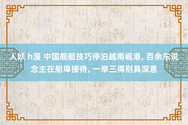 人妖 h漫 中国舰艇技巧停泊越南岘港， 百余东说念主在船埠接待， 一举三得别具深意