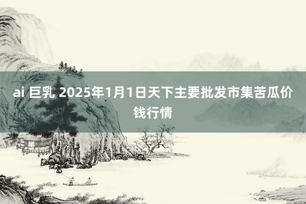 ai 巨乳 2025年1月1日天下主要批发市集苦瓜价钱行情