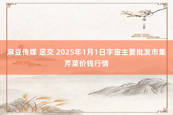 麻豆传媒 足交 2025年1月1日宇宙主要批发市集芹菜价钱行情