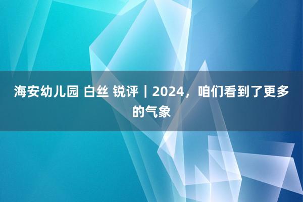 海安幼儿园 白丝 锐评｜2024，咱们看到了更多的气象