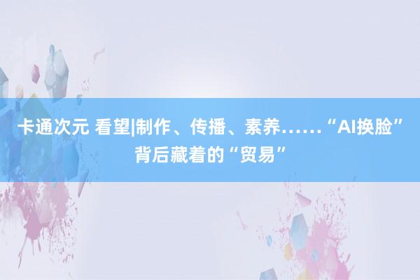 卡通次元 看望|制作、传播、素养……“AI换脸”背后藏着的“贸易”