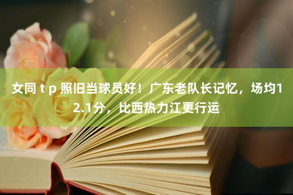 女同 t p 照旧当球员好！广东老队长记忆，场均12.1分，比西热力江更行运