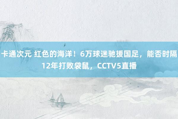 卡通次元 红色的海洋！6万球迷驰援国足，能否时隔12年打败袋鼠，CCTV5直播