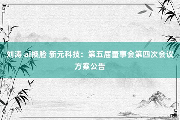 刘涛 ai换脸 新元科技：第五届董事会第四次会议方案公告