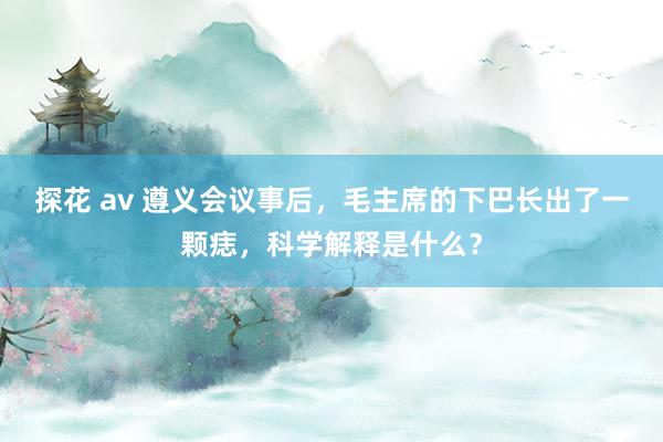 探花 av 遵义会议事后，毛主席的下巴长出了一颗痣，科学解释是什么？