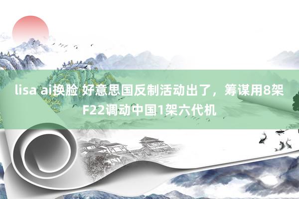 lisa ai换脸 好意思国反制活动出了，筹谋用8架F22调动中国1架六代机