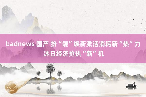 badnews 国产 扮“靓”焕新激活消耗新“热”力 沐日经济抢执“新”机