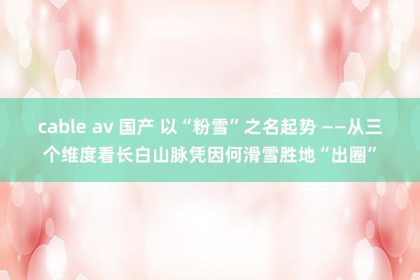 cable av 国产 以“粉雪”之名起势 ——从三个维度看长白山脉凭因何滑雪胜地“出圈”