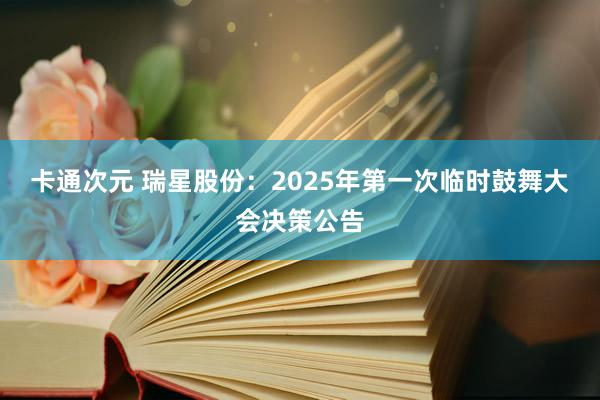 卡通次元 瑞星股份：2025年第一次临时鼓舞大会决策公告