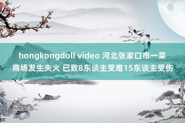 hongkongdoll video 河北张家口市一菜商场发生失火 已致8东谈主受难15东谈主受伤