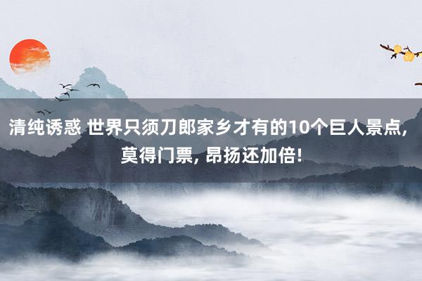 清纯诱惑 世界只须刀郎家乡才有的10个巨人景点， 莫得门票， 昂扬还加倍!
