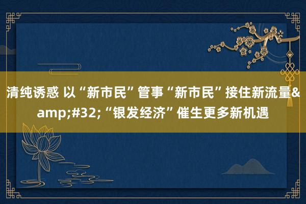 清纯诱惑 以“新市民”管事“新市民”接住新流量&#32;“银发经济”催生更多新机遇