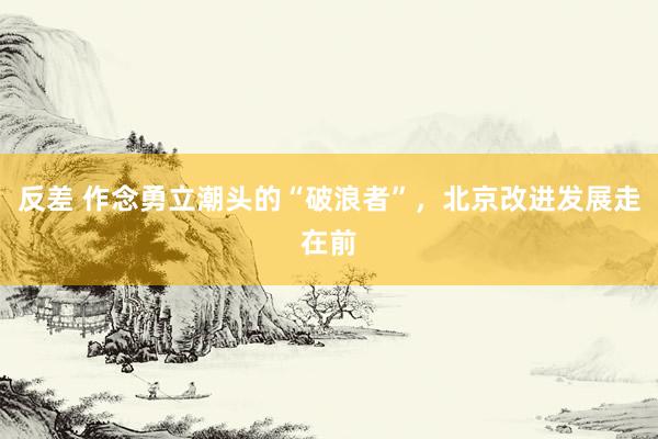 反差 作念勇立潮头的“破浪者”，北京改进发展走在前