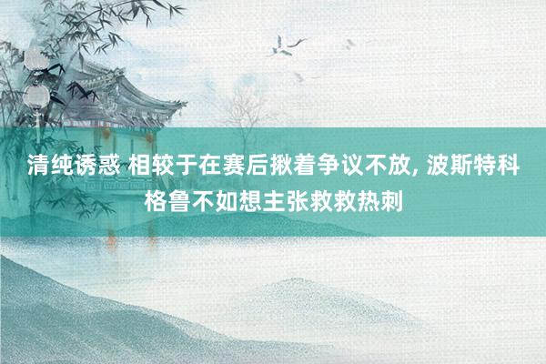 清纯诱惑 相较于在赛后揪着争议不放， 波斯特科格鲁不如想主张救救热刺