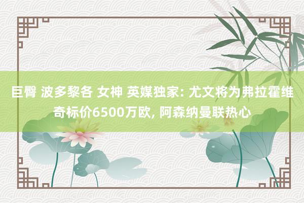 巨臀 波多黎各 女神 英媒独家: 尤文将为弗拉霍维奇标价6500万欧， 阿森纳曼联热心