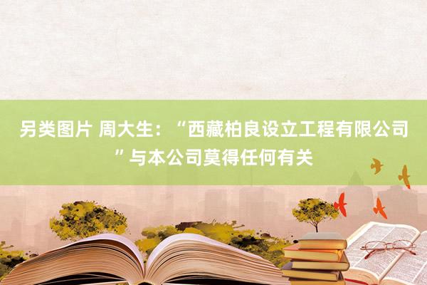 另类图片 周大生：“西藏柏良设立工程有限公司”与本公司莫得任何有关