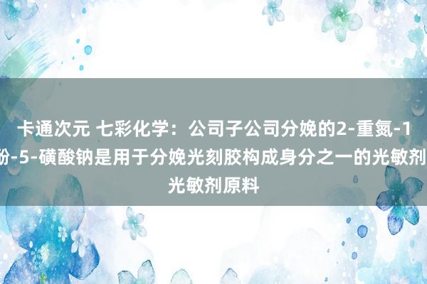 卡通次元 七彩化学：公司子公司分娩的2-重氮-1-萘酚-5-磺酸钠是用于分娩光刻胶构成身分之一的光敏剂原料