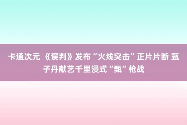 卡通次元 《误判》发布“火线突击”正片片断 甄子丹献艺千里浸式“甄”枪战