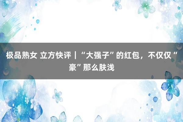 极品熟女 立方快评｜“大强子”的红包，不仅仅“豪”那么肤浅