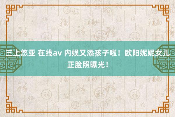 三上悠亚 在线av 内娱又添孩子啦！欧阳妮妮女儿正脸照曝光！