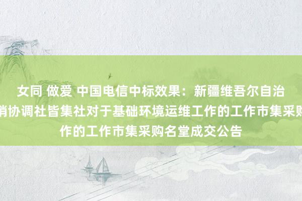 女同 做爱 中国电信中标效果：新疆维吾尔自治区和萧疏区供销协调社皆集社对于基础环境运维工作的工作市集采购名堂成交公告