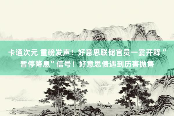 卡通次元 重磅发声！好意思联储官员一霎开释“暂停降息”信号！好意思债遇到历害抛售