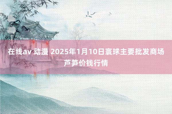 在线av 动漫 2025年1月10日寰球主要批发商场芦笋价钱行情