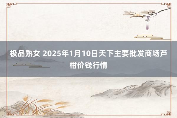 极品熟女 2025年1月10日天下主要批发商场芦柑价钱行情