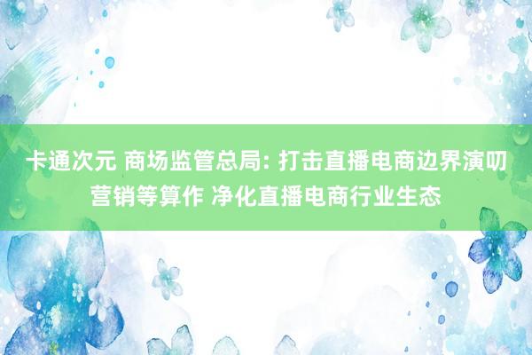 卡通次元 商场监管总局: 打击直播电商边界演叨营销等算作 净化直播电商行业生态