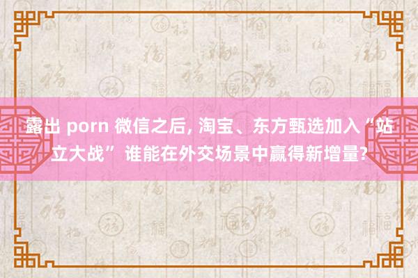 露出 porn 微信之后， 淘宝、东方甄选加入“站立大战” 谁能在外交场景中赢得新增量?