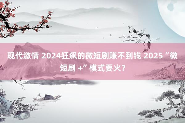 现代激情 2024狂飙的微短剧赚不到钱 2025“微短剧 +”模式要火？