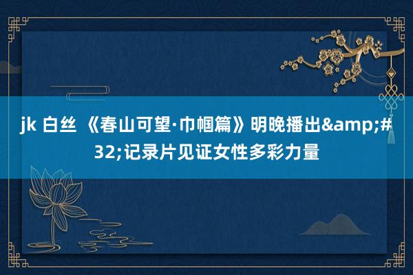 jk 白丝 《春山可望·巾帼篇》明晚播出&#32;记录片见证女性多彩力量