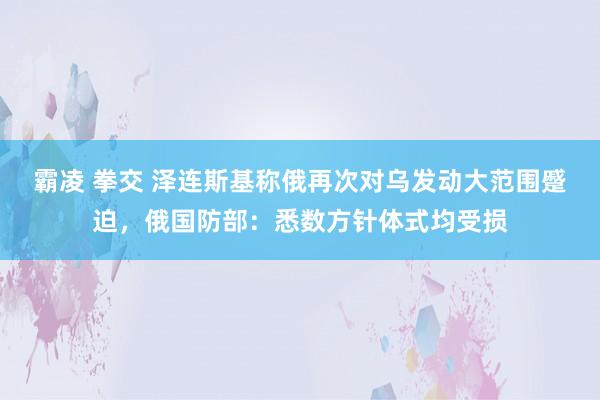 霸凌 拳交 泽连斯基称俄再次对乌发动大范围蹙迫，俄国防部：悉数方针体式均受损