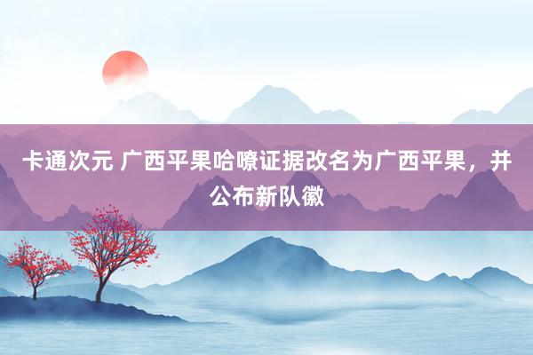 卡通次元 广西平果哈嘹证据改名为广西平果，并公布新队徽