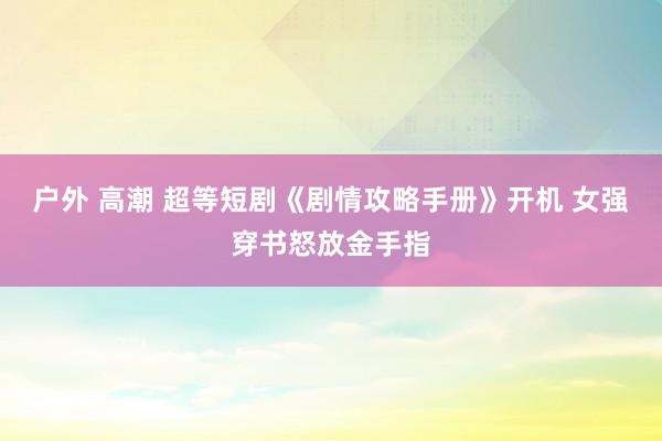 户外 高潮 超等短剧《剧情攻略手册》开机 女强穿书怒放金手指