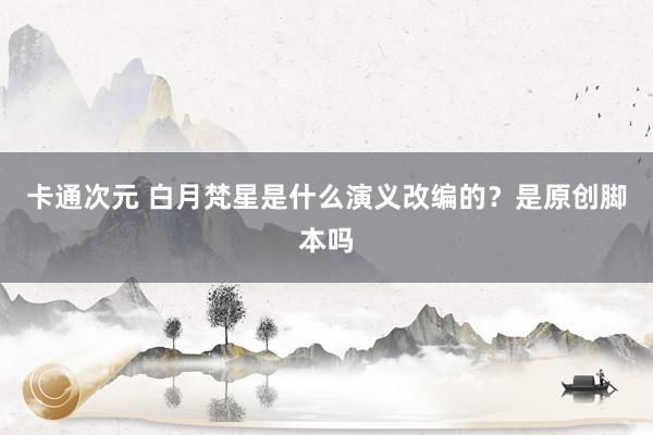 卡通次元 白月梵星是什么演义改编的？是原创脚本吗