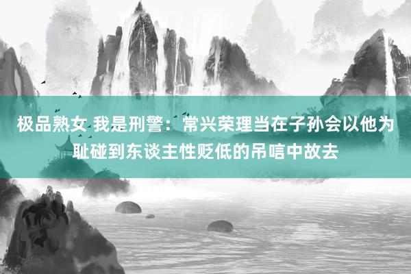 极品熟女 我是刑警：常兴荣理当在子孙会以他为耻碰到东谈主性贬低的吊唁中故去