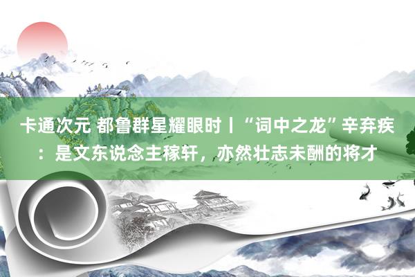 卡通次元 都鲁群星耀眼时丨“词中之龙”辛弃疾：是文东说念主稼轩，亦然壮志未酬的将才