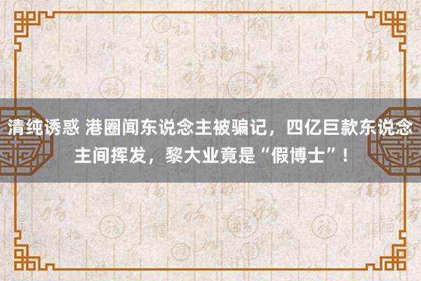 清纯诱惑 港圈闻东说念主被骗记，四亿巨款东说念主间挥发，黎大业竟是“假博士”！