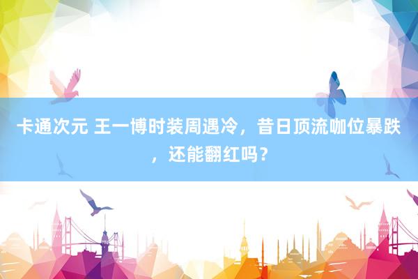卡通次元 王一博时装周遇冷，昔日顶流咖位暴跌，还能翻红吗？