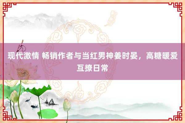 现代激情 畅销作者与当红男神姜时晏，高糖暖爱互撩日常